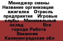 Менеджер смены › Название организации ­ Zажигалка › Отрасль предприятия ­ Игровые клубы › Минимальный оклад ­ 45 000 - Все города Работа » Вакансии   . Калининградская обл.,Приморск г.